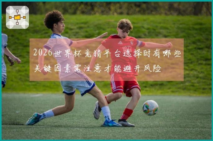 2026世界杯竞猜平台选择时有哪些关键因素需注意才能避开风险