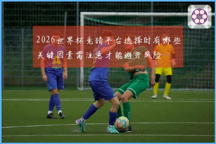 2026世界杯竞猜平台选择时有哪些关键因素需注意才能避开风险